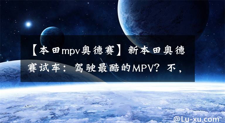 【本田mpv奥德赛】新本田奥德赛试车：驾驶最酷的MPV？不，即使坐下。文章配图