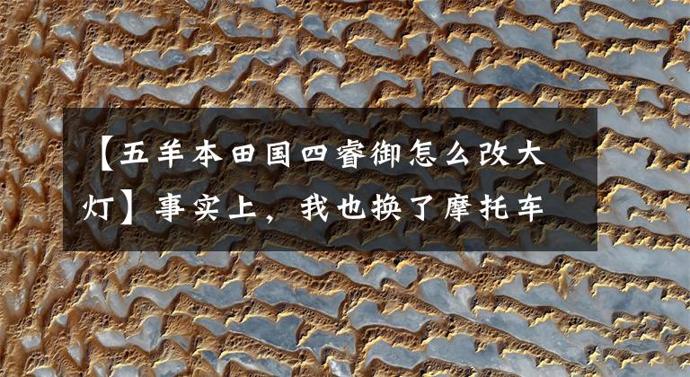 【五羊本田国四睿御怎么改大灯】事实上，我也换了摩托车前灯。或者海拉镜头的效果很棒。