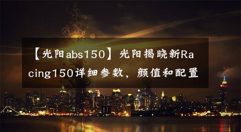 【光阳abs150】光阳揭晓新Racing150详细参数，颜值和配置更高，那么价格呢？