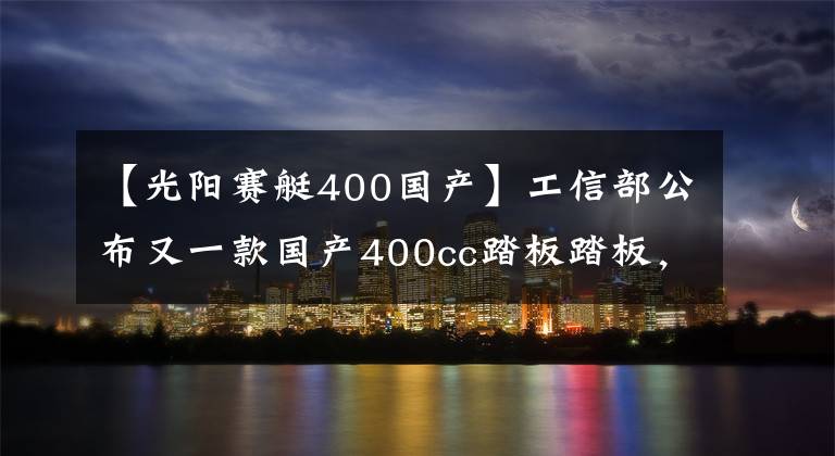 【光阳赛艇400国产】工信部公布又一款国产400cc踏板踏板，马力约30.5匹