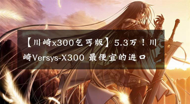 【川崎x300乞丐版】5.3万！川崎Versys-X300 最便宜的进口双缸拉力