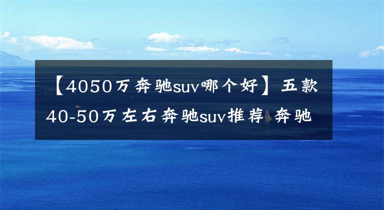 【4050万奔驰suv哪个好】五款40-50万左右奔驰suv推荐 奔驰GLC销量第一文章配图