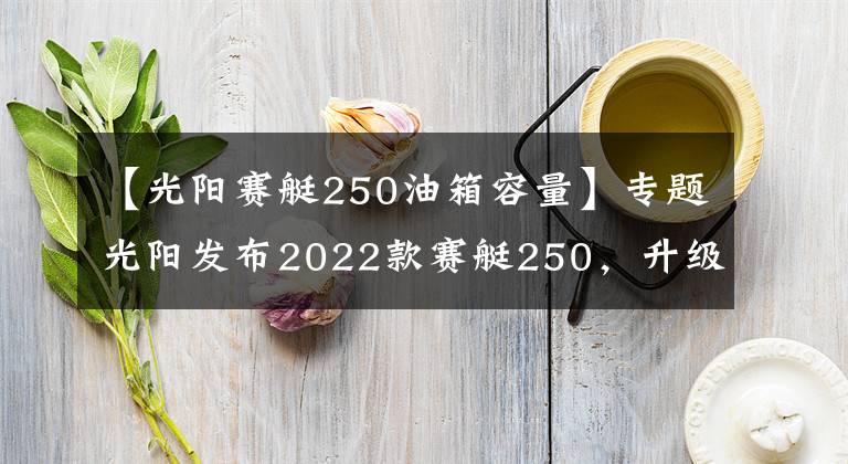 【光阳赛艇250油箱容量】专题光阳发布2022款赛艇250，升级八透镜大灯、无钥匙启动，售价不变