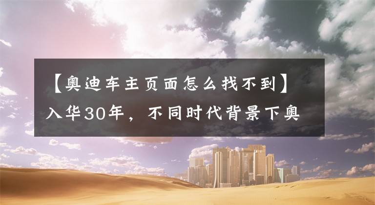 【奥迪车主页面怎么找不到】入华30年，不同时代背景下奥迪车主访谈实录