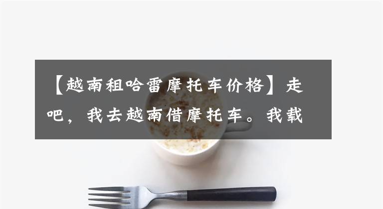【越南租哈雷摩托车价格】走吧，我去越南借摩托车。我载你一程。——两人8日飞往越南。文章配图