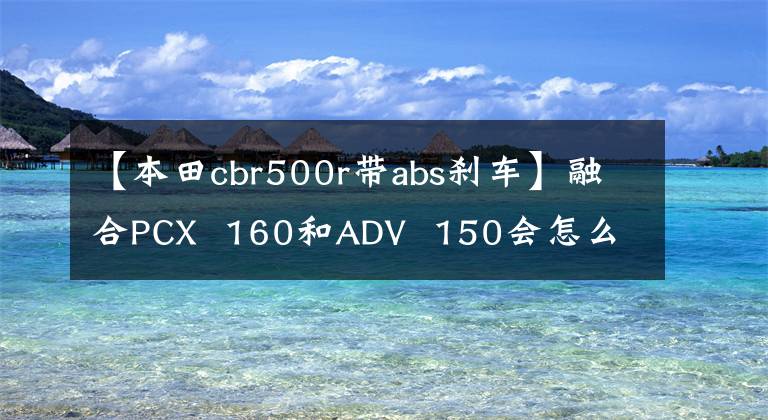 【本田cbr500r带abs刹车】融合PCX 160和ADV 150会怎么样？本田宣布2022 Vario 160