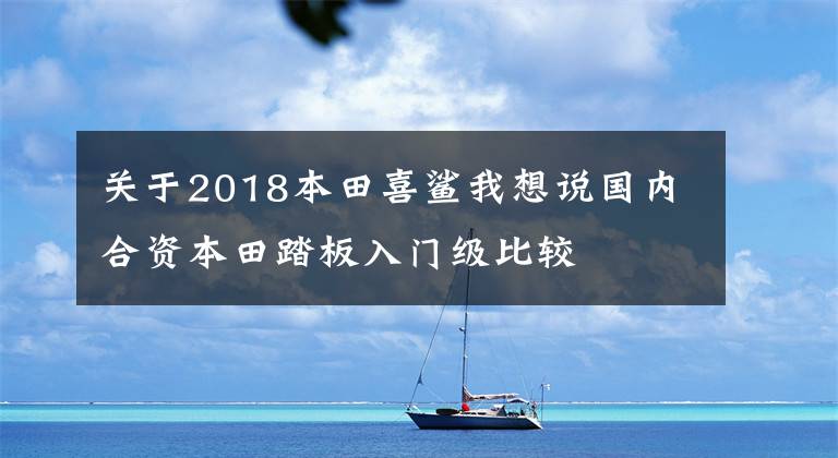 关于2018本田喜鲨我想说国内合资本田踏板入门级比较