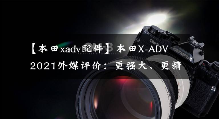 【本田xadv配件】本田X-ADV  2021外媒评价：更强大、更精致