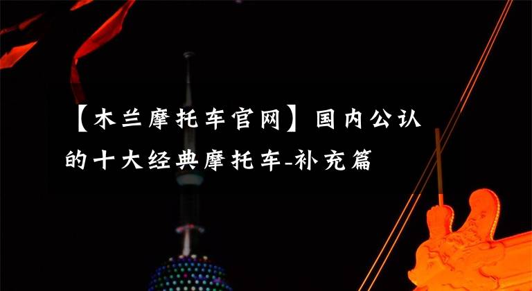 【木兰摩托车官网】国内公认的十大经典摩托车-补充篇文章配图