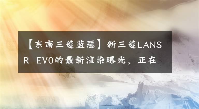 【东南三菱蓝瑟】新三菱LANSR EV0的最新渲染曝光，正在进行更加年轻凶猛的包围。