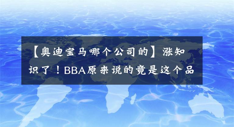 【奥迪宝马哪个公司的】涨知识了！BBA原来说的竟是这个品牌！