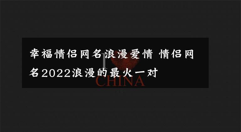 幸福情侣网名浪漫爱情 情侣网名2022浪漫的最火一对