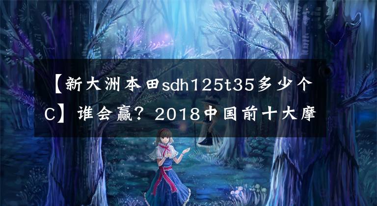 【新大洲本田sdh125t35多少个C】谁会赢？2018中国前十大摩托车进入车型诞生。请快点投出宝贵的一票！文章配图