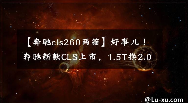 【奔驰cls260两箱】好事儿！奔驰新款CLS上市，1.5T换2.0T文章配图