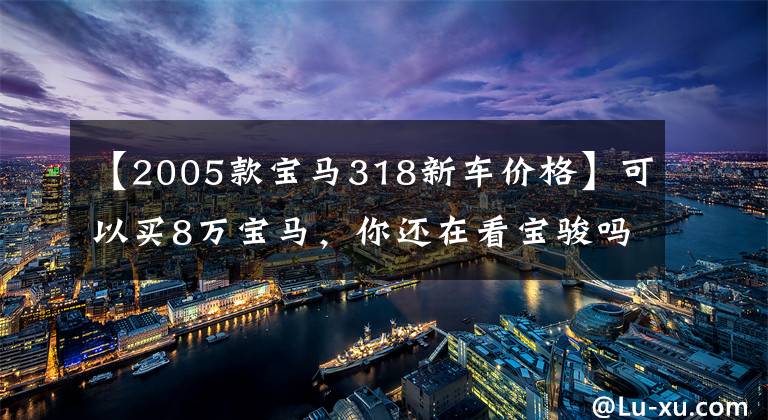 【2005款宝马318新车价格】可以买8万宝马，你还在看宝骏吗？