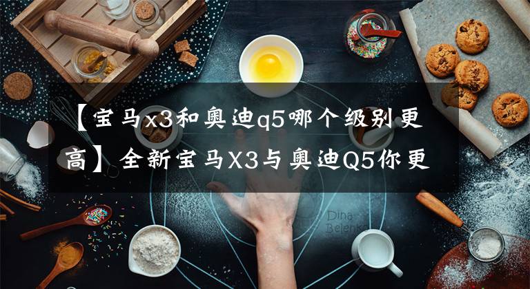 【宝马x3和奥迪q5哪个级别更高】全新宝马X3与奥迪Q5你更喜欢哪一款？国产后不知道谁加的更长