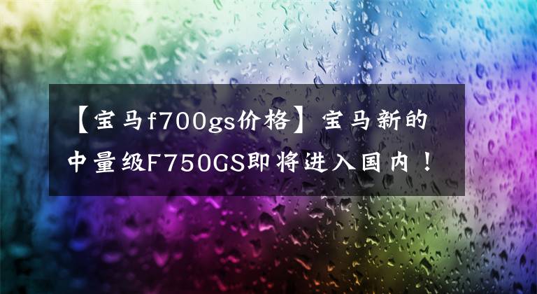 【宝马f700gs价格】宝马新的中量级F750GS即将进入国内！价格在12万韩元以下吗？