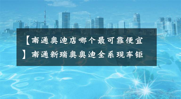 【南通奥迪店哪个最可靠便宜】南通新瑞奥奥迪全系现车钜惠来袭