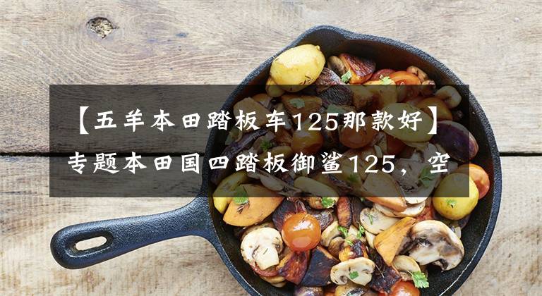 【五羊本田踏板车125那款好】专题本田国四踏板御鲨125，空间大动力强，载人载物更便利，售9780元