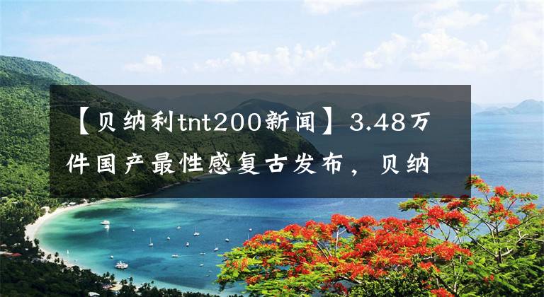 【贝纳利tnt200新闻】3.48万件国产最性感复古发布，贝纳利小狮子开始抓人了！