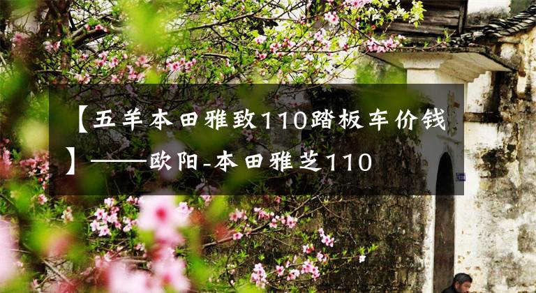 【五羊本田雅致110踏板车价钱】——欧阳-本田雅芝110