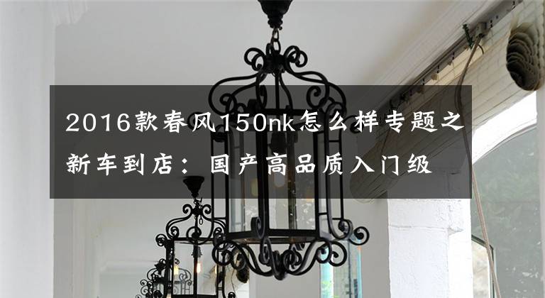 2016款春风150nk怎么样专题之新车到店：国产高品质入门级街车——2016款春风150 NK