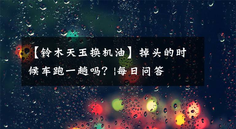 【铃木天玉换机油】掉头的时候车跑一趟吗？|每日问答
