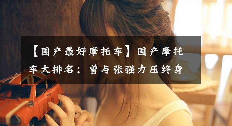 【国产最好摩托车】国产摩托车大排名：曾与张强力压终身力帆、铃木合作研发。文章配图