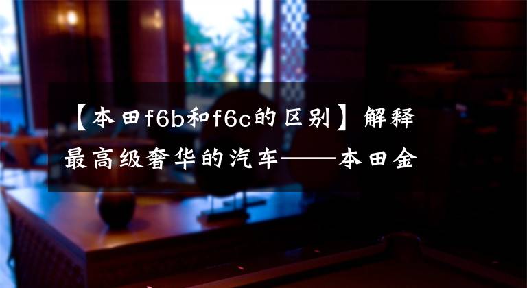 【本田f6b和f6c的区别】解释最高级奢华的汽车——本田金翼