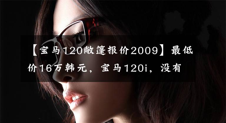 【宝马120敞篷报价2009】最低价16万韩元，宝马120i，没有想象中的贵。