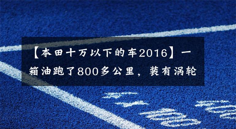 【本田十万以下的车2016】一箱油跑了800多公里，装有涡轮发动机，本田凌派从10万韩元以内开始。文章配图