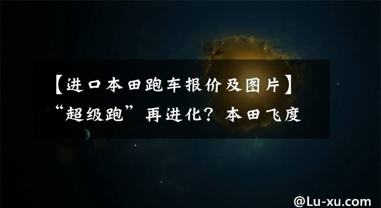 【进口本田跑车报价及图片】“超级跑”再进化？本田飞度也无限制无根版预售9.7万件！
