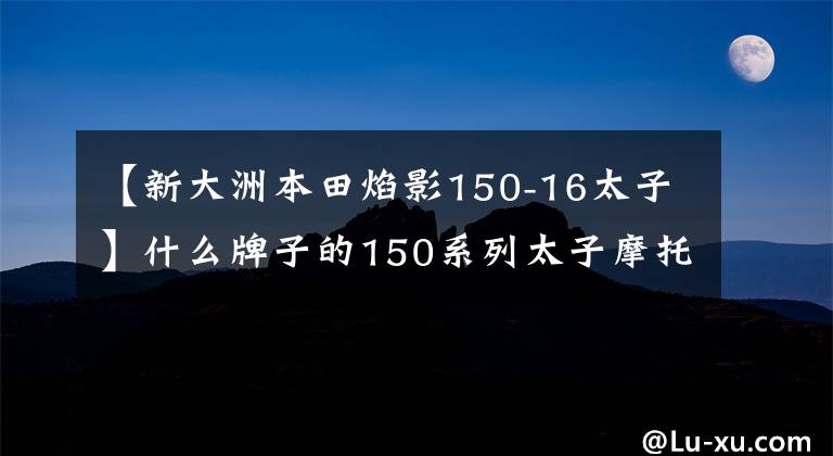 【新大洲本田焰影150-16太子】什么牌子的150系列太子摩托车比较好？分别有哪些突出的成就和不足？
