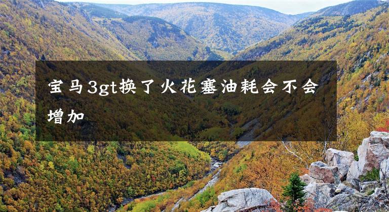 宝马3gt换了火花塞油耗会不会增加文章配图