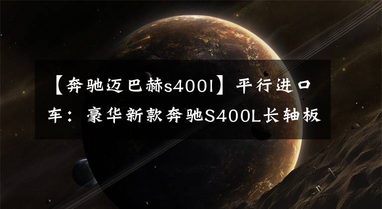 【奔驰迈巴赫s400l】平行进口车：豪华新款奔驰S400L长轴板内饰配置分析强调。