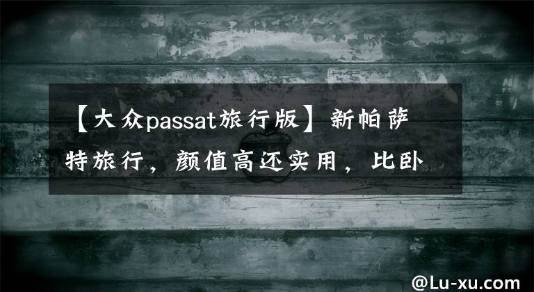【大众passat旅行版】新帕萨特旅行，颜值高还实用，比卧铺睡得香，这配置发誓你没见过