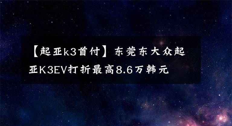 【起亚k3首付】东莞东大众起亚K3EV打折最高8.6万韩元文章配图