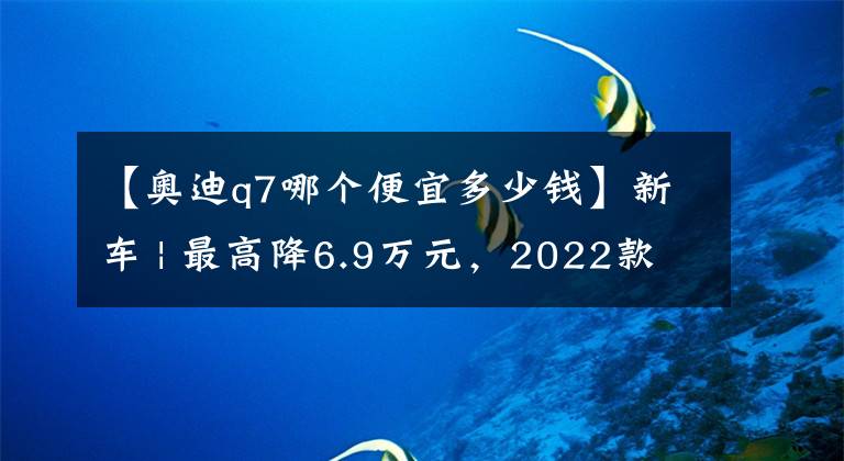 【奥迪q7哪个便宜多少钱】新车 | 最高降6.9万元，2022款奥迪Q7售价下调上市，售63.28万元起