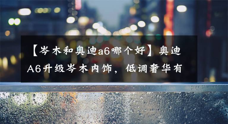 【岑木和奥迪a6哪个好】奥迪A6升级岑木内饰，低调奢华有档次