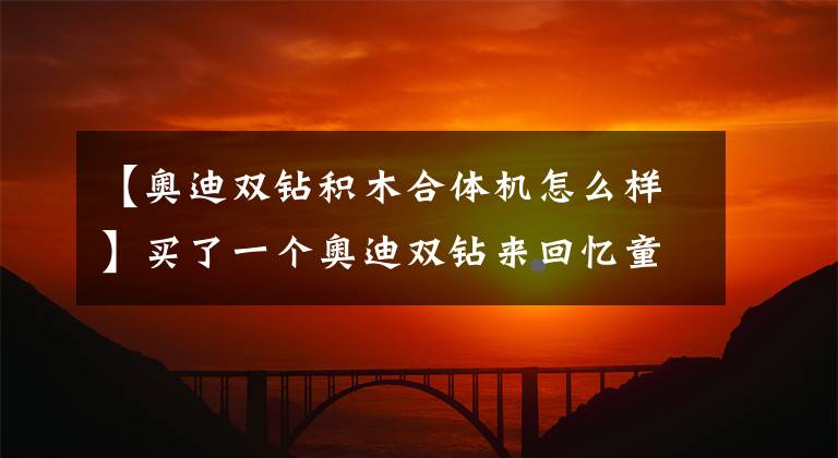 【奥迪双钻积木合体机怎么样】买了一个奥迪双钻来回忆童年组装的快乐