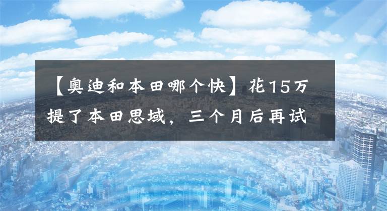 【奥迪和本田哪个快】花15万提了本田思域，三个月后再试驾奥迪A3，车主：差距挺大的