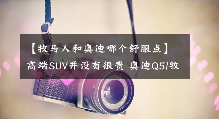 【牧马人和奥迪哪个舒服点】高端SUV并没有很贵 奥迪Q5/牧马人/凯迪拉克XT5