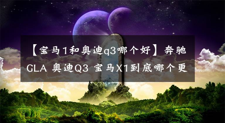 【宝马1和奥迪q3哪个好】奔驰GLA 奥迪Q3 宝马X1到底哪个更值得购买？
