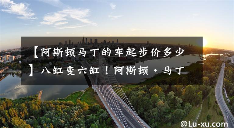 【阿斯顿马丁的车起步价多少】八缸变六缸！阿斯顿·马丁新款DBX国内正式上市，起步价格更亲民