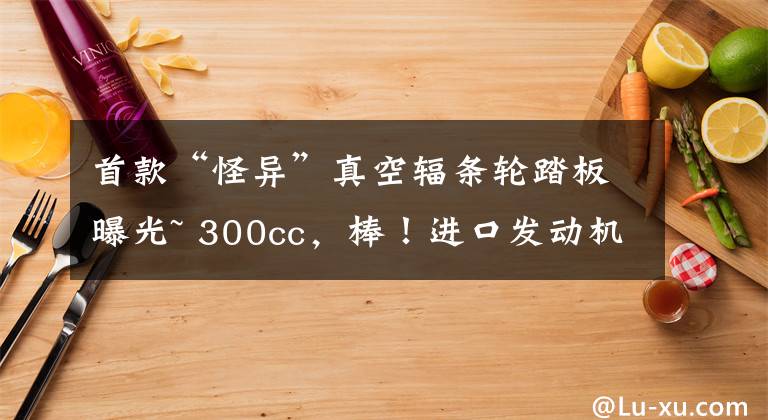 首款“怪异”真空辐条轮踏板曝光~ 300cc，棒！进口发动机，爽