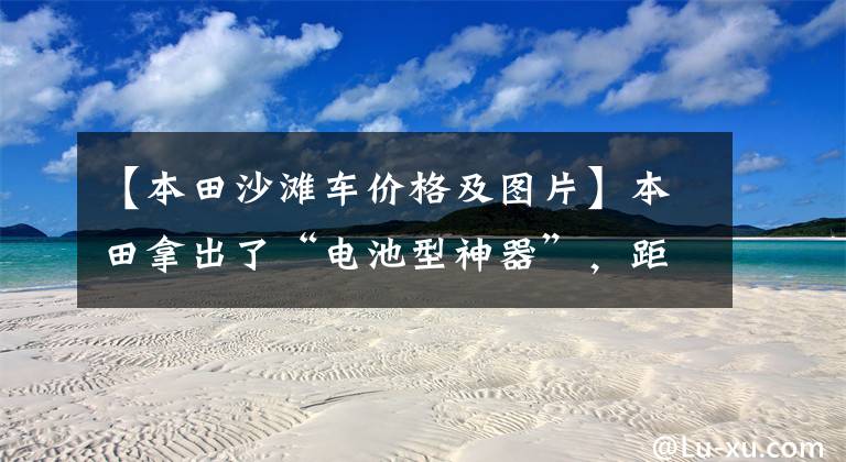 【本田沙滩车价格及图片】本田拿出了“电池型神器”，距离地面缝隙320毫米，专为越野而生。文章配图