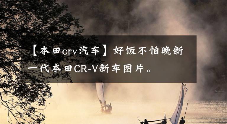【本田crv汽车】好饭不怕晚新一代本田CR-V新车图片。文章配图