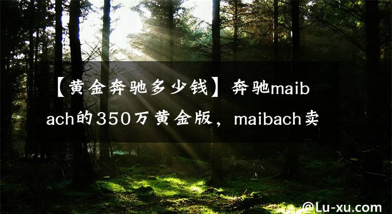 【黄金奔驰多少钱】奔驰maibach的350万黄金版，maibach卖给奔驰，是的，漂亮的销售赞！文章配图