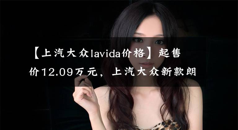 【上汽大众lavida价格】起售价12.09万元，上汽大众新款朗逸上市，你心动了吗？