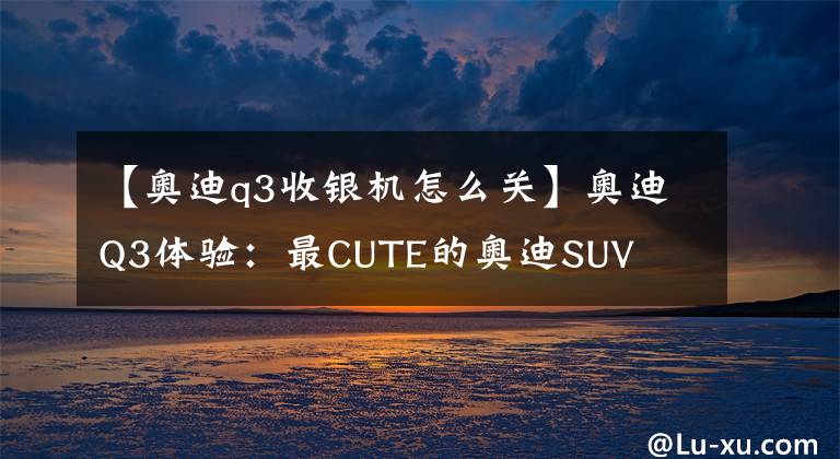 【奥迪q3收银机怎么关】奥迪Q3体验：最CUTE的奥迪SUV